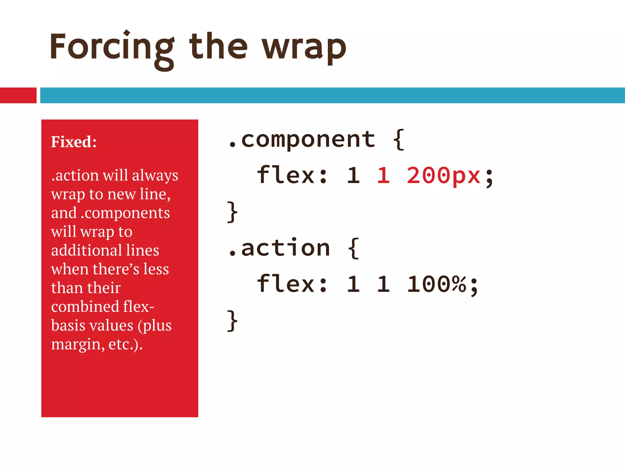 Forcing the wrap
Fixed:
.action will always
wrap to new line,
and .components
will wrap to
additional lines
when there’s less
than their
combined flex-
basis values (plus
margin, etc.).
.component {
flex: 1 1 200px;
}
.action {
flex: 1 1 100%;
}
 