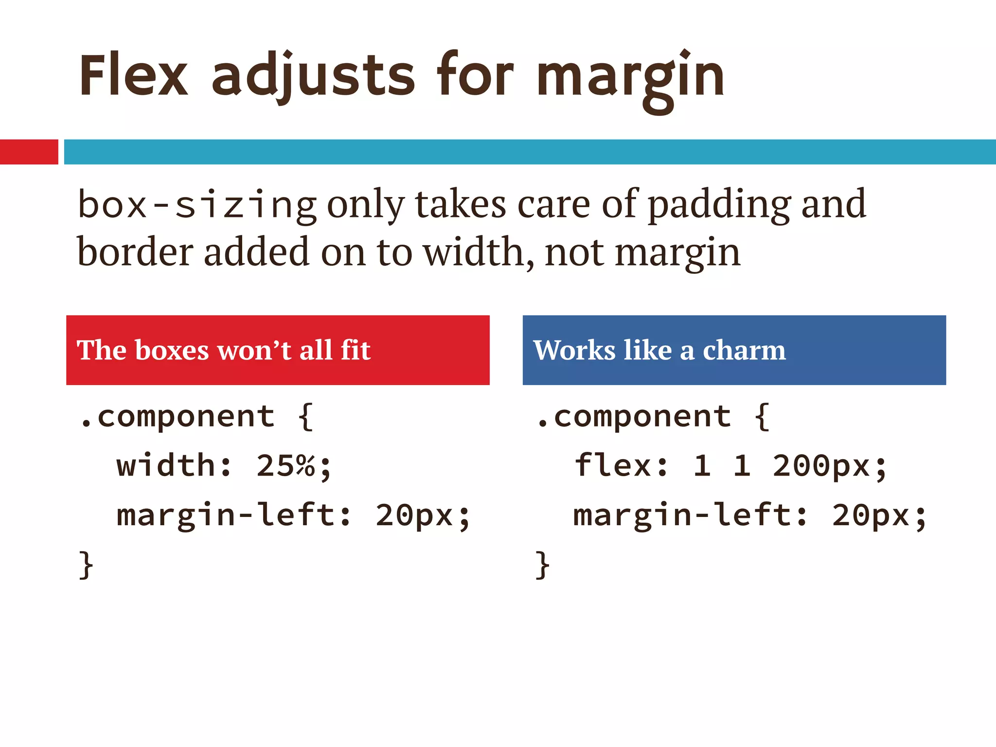 Flex adjusts for margin
.component {
width: 25%;
margin-left: 20px;
}
.component {
flex: 1 1 200px;
margin-left: 20px;
}
The boxes won’t all fit Works like a charm
box-sizing only takes care of padding and
border added on to width, not margin
 