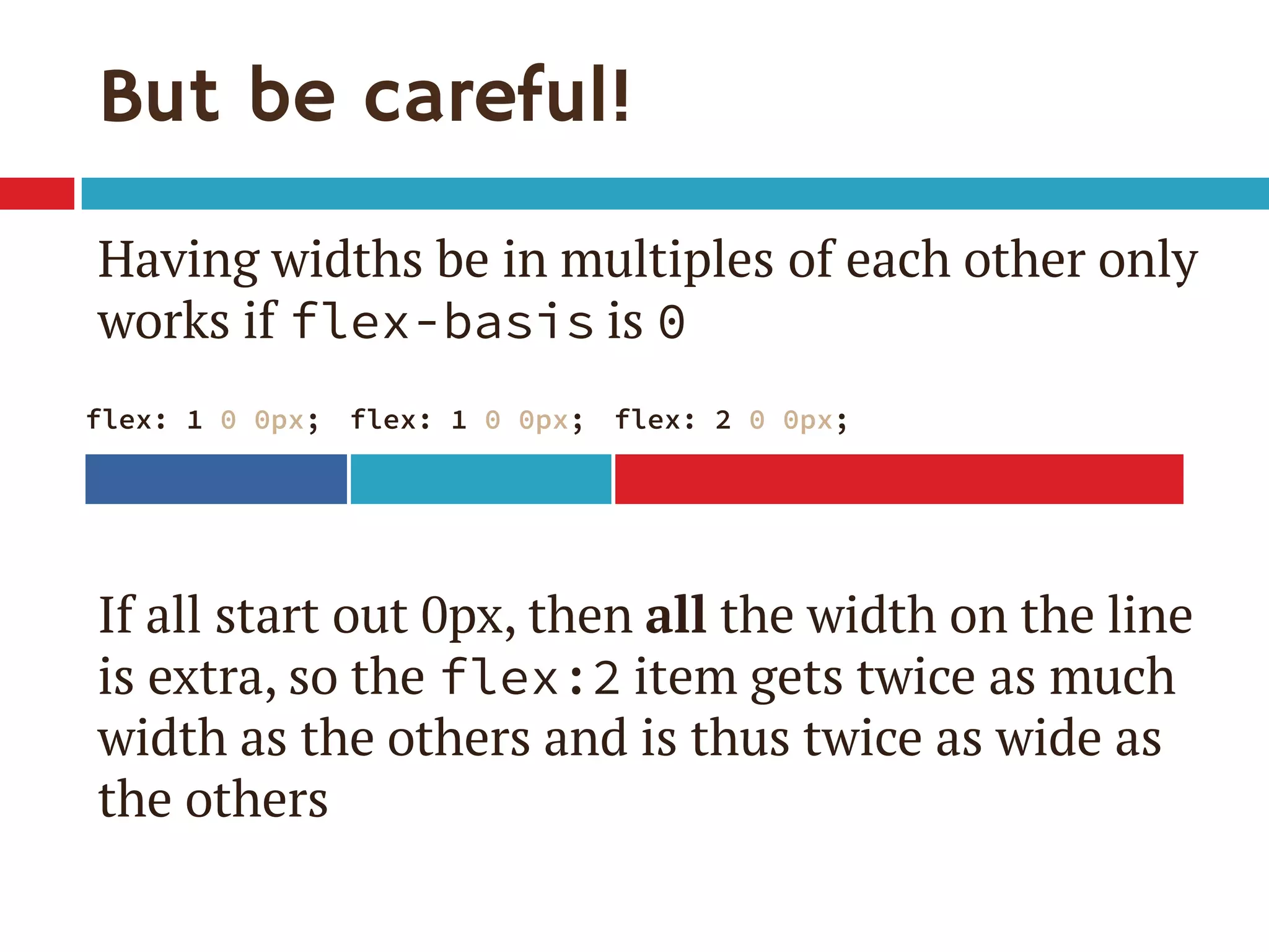 But be careful!
Having widths be in multiples of each other only
works if flex-basis is 0
If all start out 0px, then all the width on the line
is extra, so the flex:2 item gets twice as much
width as the others and is thus twice as wide as
the others
flex: 1 0 0px; flex: 1 0 0px; flex: 2 0 0px;
 