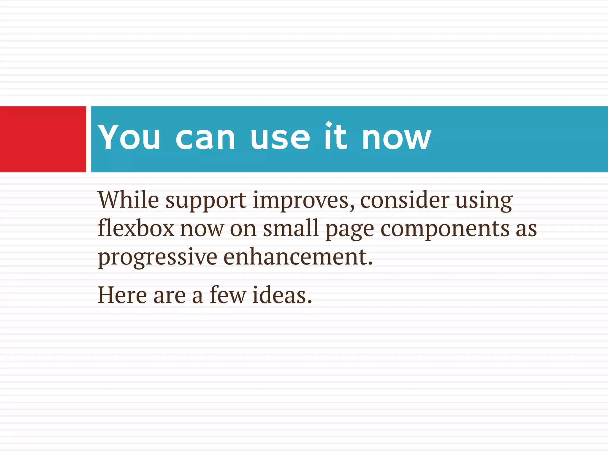 While support improves, consider using
flexbox now on small page components as
progressive enhancement.
Here are a few ideas.
You can use it now
 