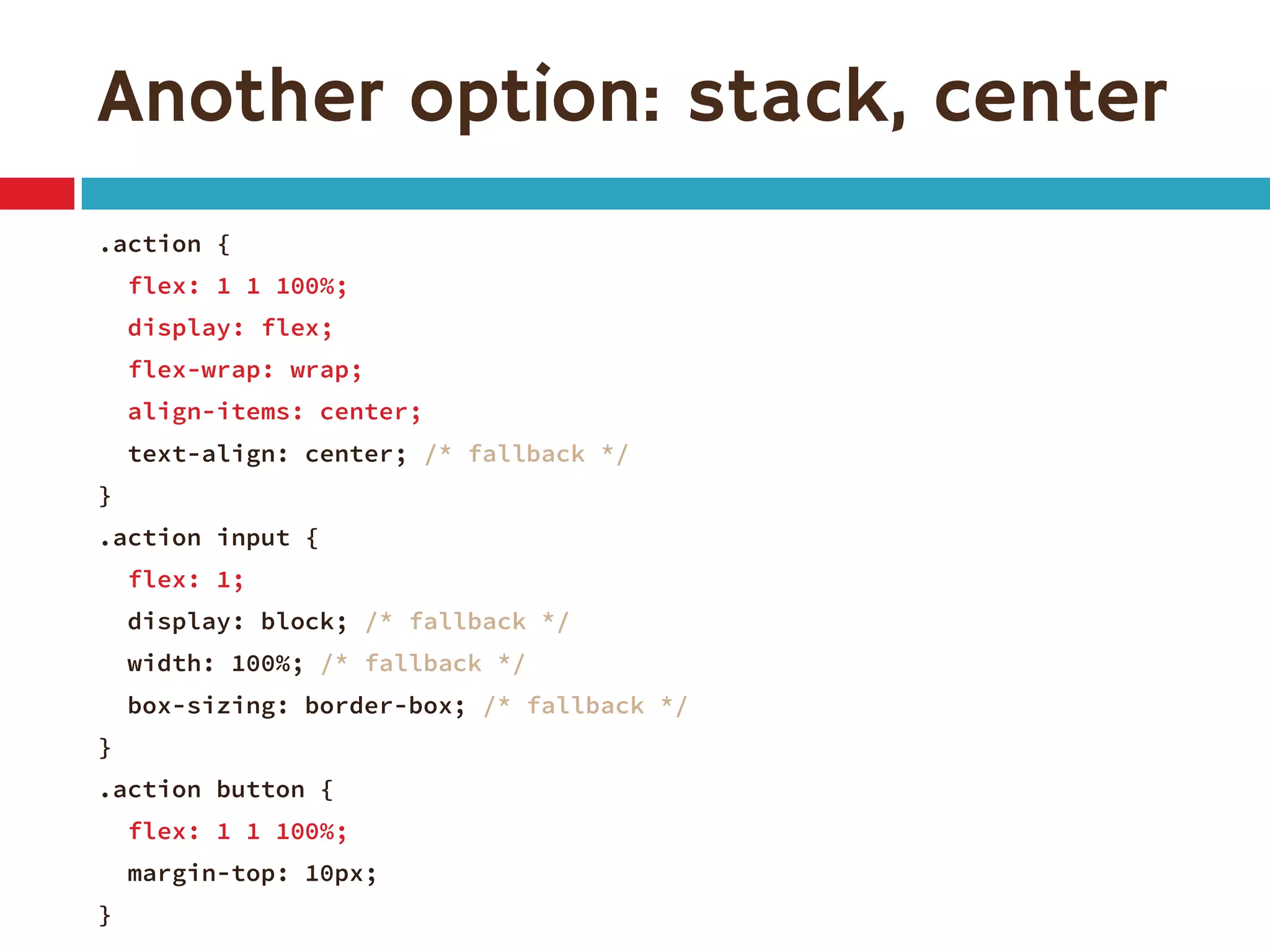 Another option: stack, center
.action {
flex: 1 1 100%;
display: flex;
flex-wrap: wrap;
align-items: center;
text-align: center; /* fallback */
}
.action input {
flex: 1;
display: block; /* fallback */
width: 100%; /* fallback */
box-sizing: border-box; /* fallback */
}
.action button {
flex: 1 1 100%;
margin-top: 10px;
}
 