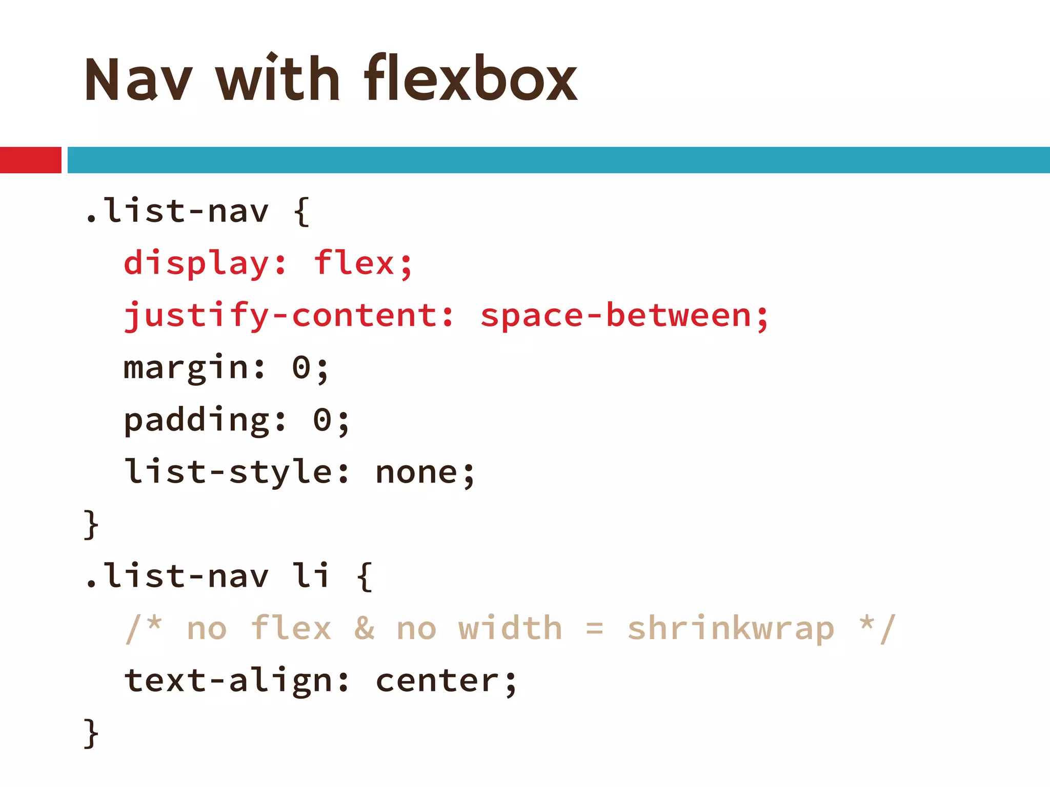 Nav with flexbox
.list-nav {
display: flex;
justify-content: space-between;
margin: 0;
padding: 0;
list-style: none;
}
.list-nav li {
/* no flex & no width = shrinkwrap */
text-align: center;
}
 
