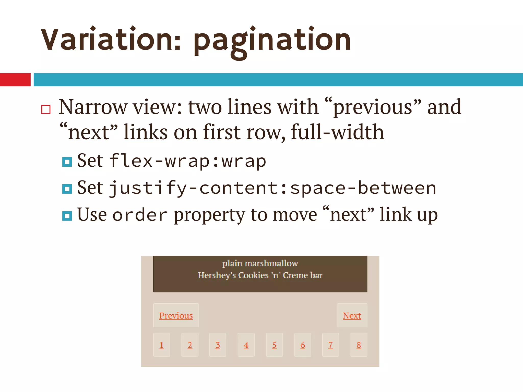 Variation: pagination
 Narrow view: two lines with “previous” and
“next” links on first row, full-width
 Set flex-wrap:wrap
 Set justify-content:space-between
 Use order property to move “next” link up
 