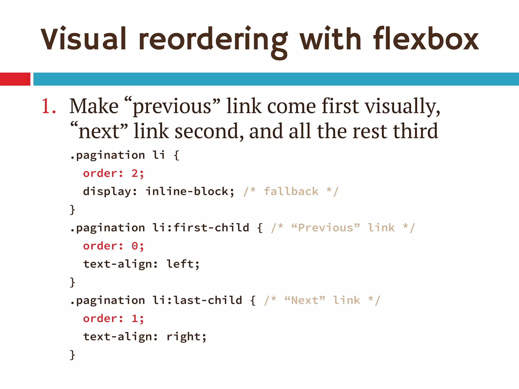 Visual reordering with flexbox
1. Make “previous” link come first visually,
“next” link second, and all the rest third
.pagination li {
order: 2;
display: inline-block; /* fallback */
}
.pagination li:first-child { /* “Previous” link */
order: 0;
text-align: left;
}
.pagination li:last-child { /* “Next” link */
order: 1;
text-align: right;
}
 