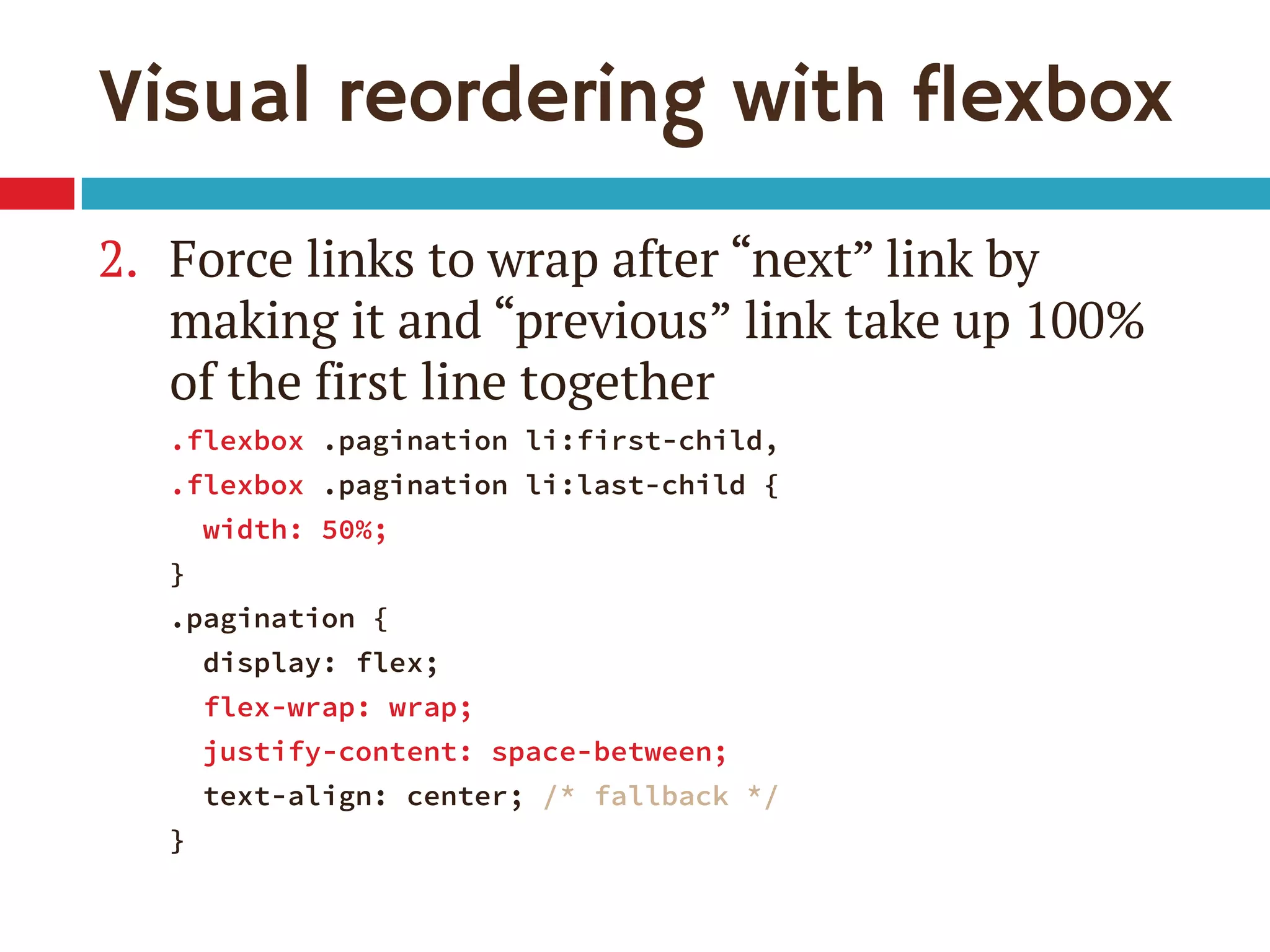 Visual reordering with flexbox
2. Force links to wrap after “next” link by
making it and “previous” link take up 100%
of the first line together
.flexbox .pagination li:first-child,
.flexbox .pagination li:last-child {
width: 50%;
}
.pagination {
display: flex;
flex-wrap: wrap;
justify-content: space-between;
text-align: center; /* fallback */
}
 