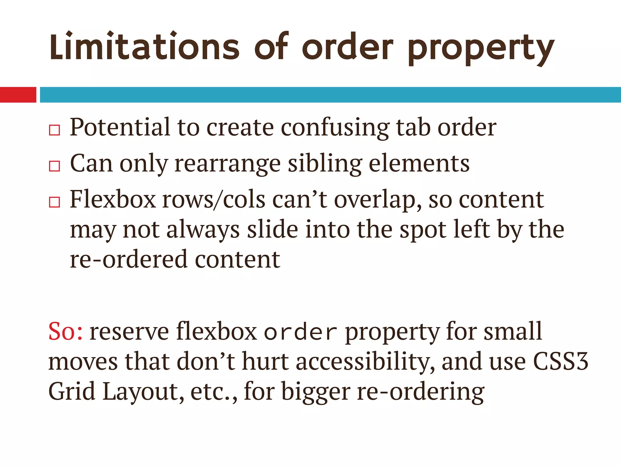 Limitations of order property
 Potential to create confusing tab order
 Can only rearrange sibling elements
 Flexbox rows/cols can’t overlap, so content
may not always slide into the spot left by the
re-ordered content
So: reserve flexbox order property for small
moves that don’t hurt accessibility, and use CSS3
Grid Layout, etc., for bigger re-ordering
 