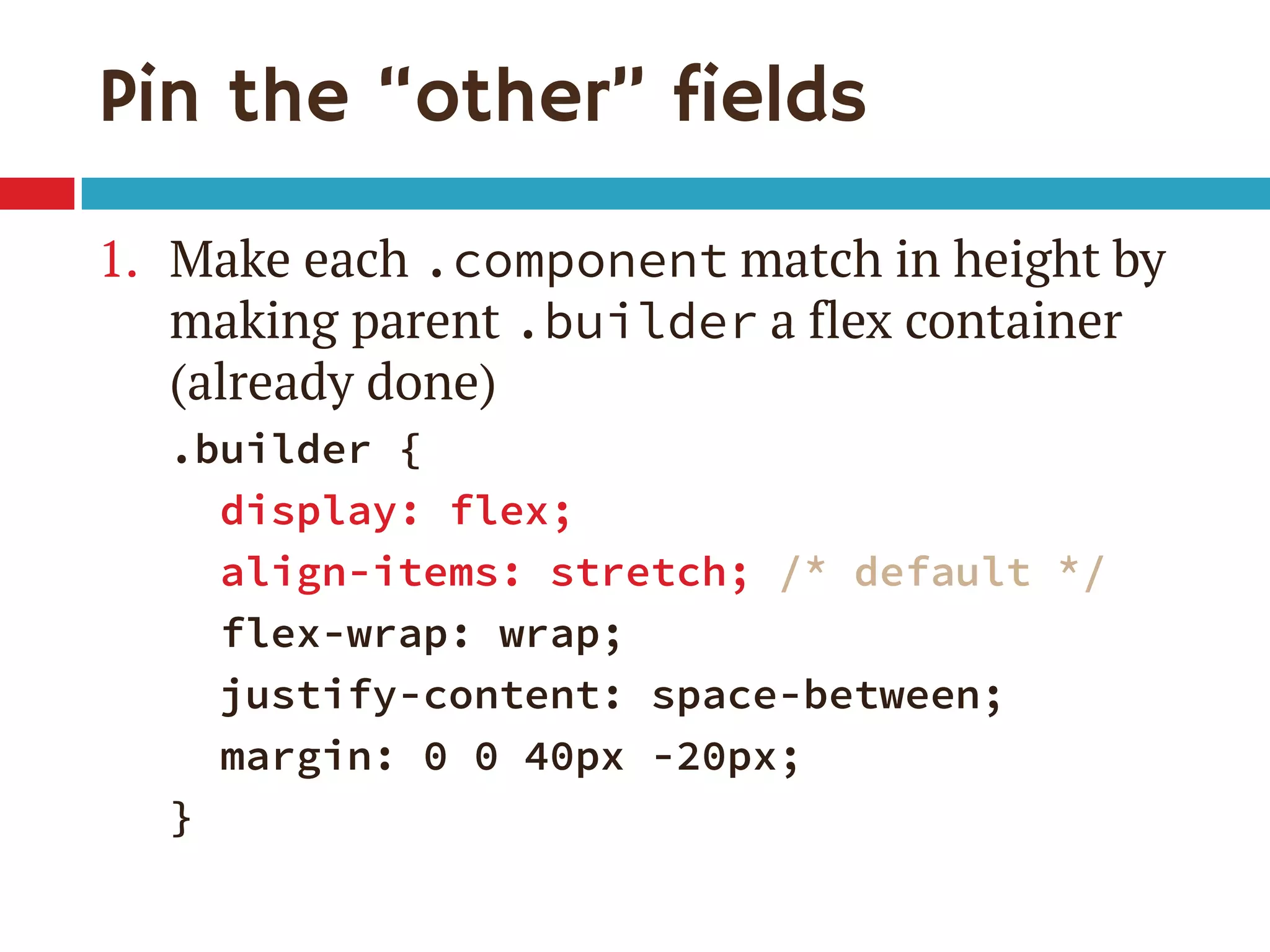 Pin the “other” fields
1. Make each .component match in height by
making parent .builder a flex container
(already done)
.builder {
display: flex;
align-items: stretch; /* default */
flex-wrap: wrap;
justify-content: space-between;
margin: 0 0 40px -20px;
}
 