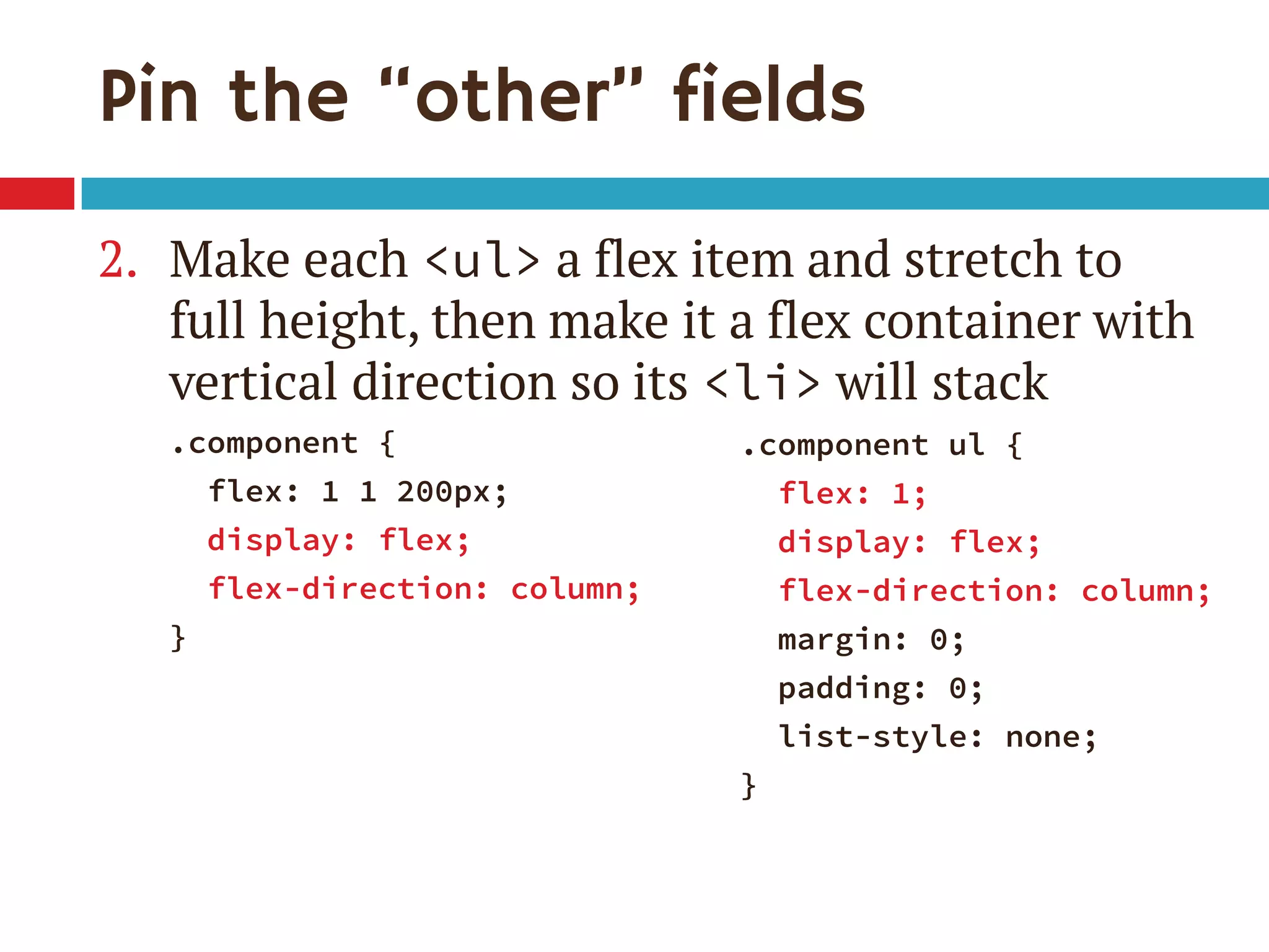 Pin the “other” fields
2. Make each <ul> a flex item and stretch to
full height, then make it a flex container with
vertical direction so its <li> will stack
.component {
flex: 1 1 200px;
display: flex;
flex-direction: column;
}
.component ul {
flex: 1;
display: flex;
flex-direction: column;
margin: 0;
padding: 0;
list-style: none;
}
 