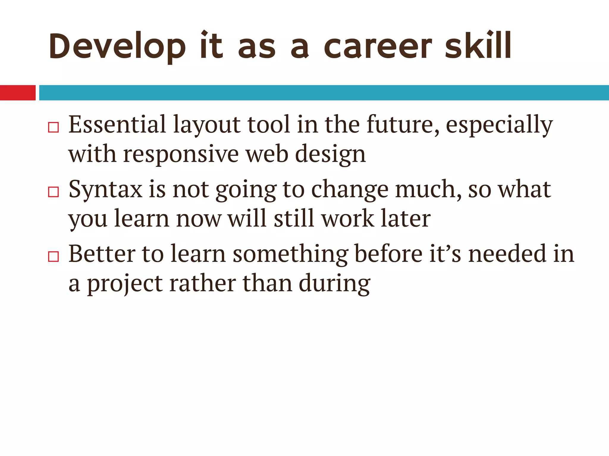 Develop it as a career skill
 Essential layout tool in the future, especially
with responsive web design
 Syntax is not going to change much, so what
you learn now will still work later
 Better to learn something before it’s needed in
a project rather than during
 