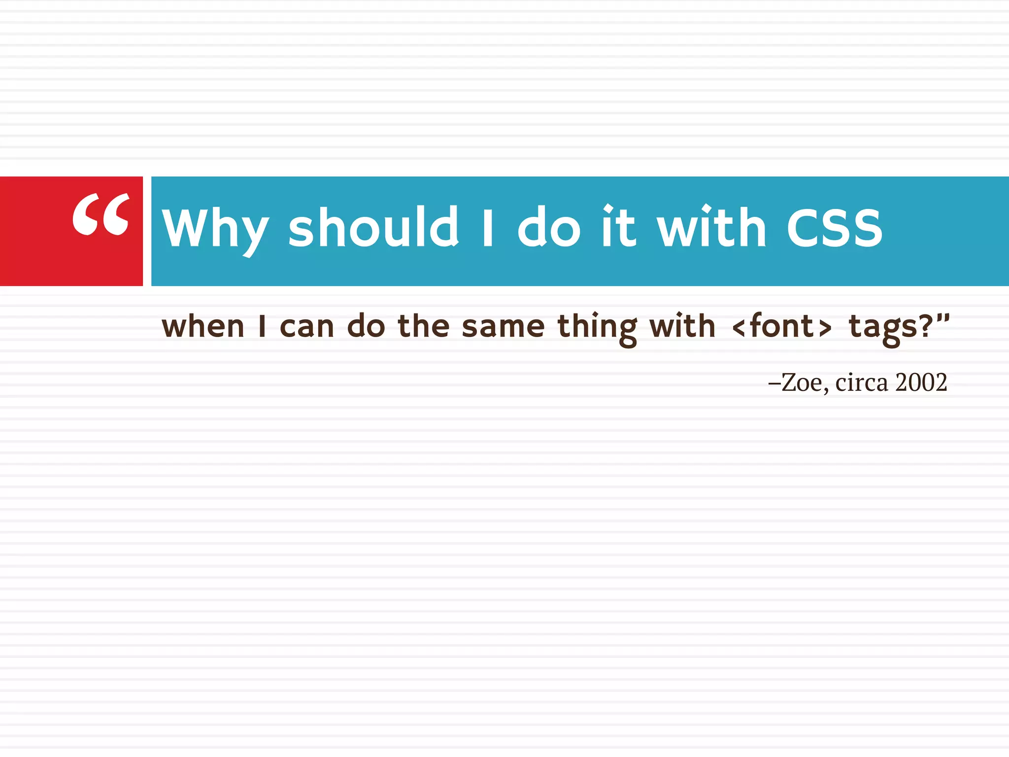 when I can do the same thing with <font> tags?”
Why should I do it with CSS
“ –Zoe, circa 2002
 
