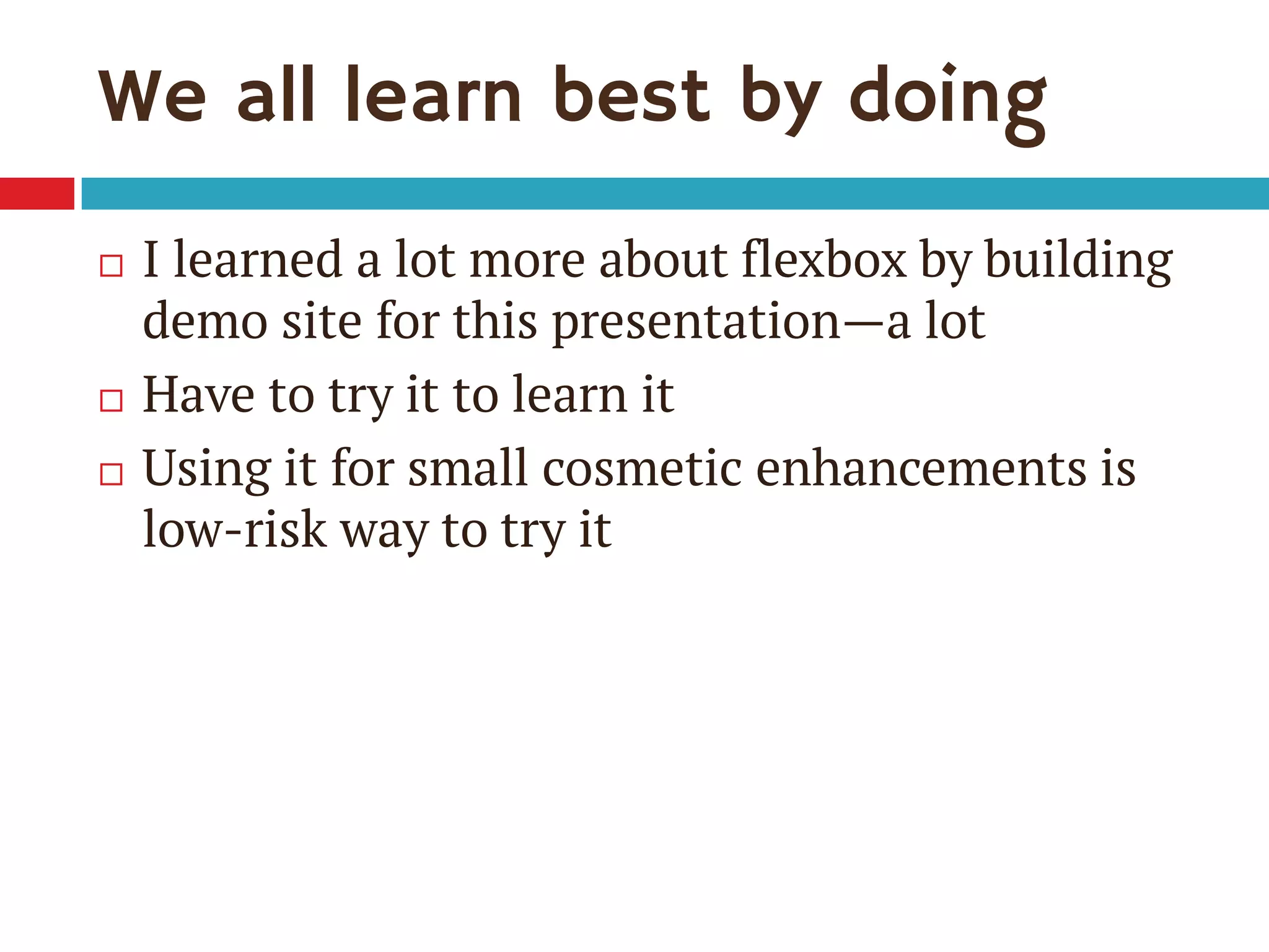 We all learn best by doing
 I learned a lot more about flexbox by building
demo site for this presentation—a lot
 Have to try it to learn it
 Using it for small cosmetic enhancements is
low-risk way to try it
 