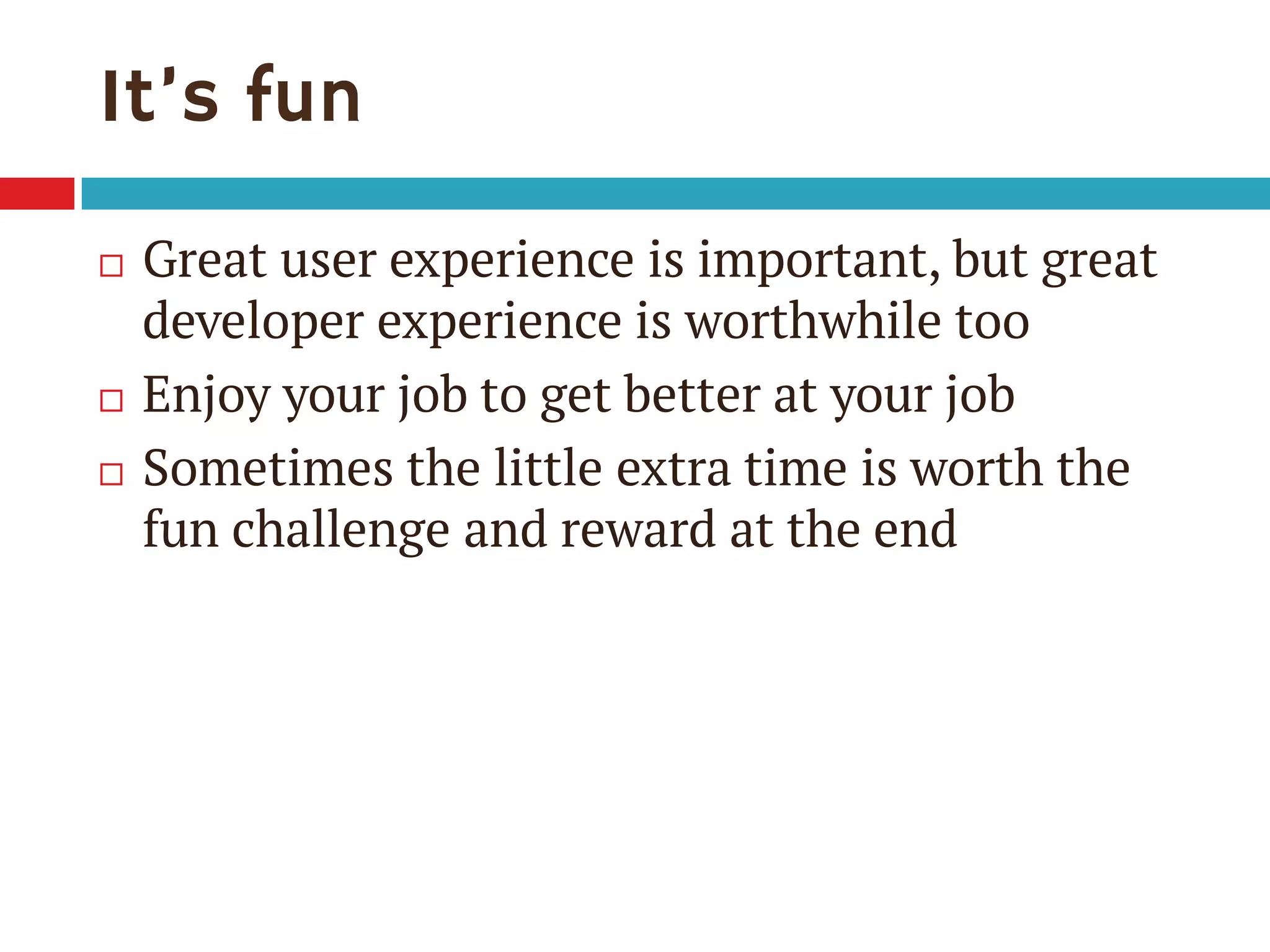It’s fun
 Great user experience is important, but great
developer experience is worthwhile too
 Enjoy your job to get better at your job
 Sometimes the little extra time is worth the
fun challenge and reward at the end
 