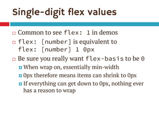 Single-digit flex values
 Common to see flex: 1 in demos
 flex: [number] is equivalent to
flex: [number] 1 0px
 Be sure you really want flex-basis to be 0
 When wrap on, essentially min-width
 0px therefore means items can shrink to 0px
 If everything can get down to 0px, nothing ever
has a reason to wrap
 