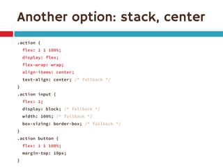 Another option: stack, center
.action {
flex: 1 1 100%;
display: flex;
flex-wrap: wrap;
align-items: center;
text-align: center; /* fallback */
}
.action input {
flex: 1;
display: block; /* fallback */
width: 100%; /* fallback */
box-sizing: border-box; /* fallback */
}
.action button {
flex: 1 1 100%;
margin-top: 10px;
}
 