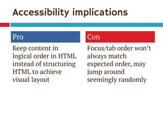 Accessibility implications
Pro
Keep content in
logical order in HTML
instead of structuring
HTML to achieve
visual layout
Con
Focus/tab order won’t
always match
expected order, may
jump around
seemingly randomly
 