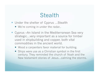Stealth
  Under the shelter of Cyprus …Stealth
    We’re coming in under the radar..
  Cyprus –An Island in the Mediterranean Sea very
  strategic…very important as a source for timber
  used in shipbuilding and copper, both vital
  commodities in the ancient world.
    Wood a carpenters favor material for building.
    Ships were use as a Christian symbol in the first
    century. They reminded the church of Noah and the
    New testament stories of Jesus…calming the storms.
 
