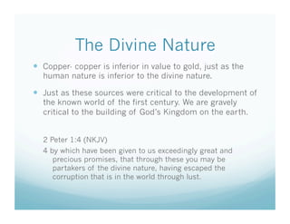 The Divine Nature
  Copper- copper is inferior in value to gold, just as the
  human nature is inferior to the divine nature.

  Just as these sources were critical to the development of
  the known world of the first century. We are gravely
  critical to the building of God’s Kingdom on the earth.


  2 Peter 1:4 (NKJV)
  4 by which have been given to us exceedingly great and
     precious promises, that through these you may be
     partakers of the divine nature, having escaped the
     corruption that is in the world through lust.
 