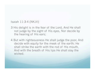 Isaiah 11:3-4 (NKJV)

3 His delight is in the fear of the Lord, And He shall
  not judge by the sight of His eyes, Nor decide by
  the hearing of His ears;

4 But with righteousness He shall judge the poor, And
  decide with equity for the meek of the earth; He
  shall strike the earth with the rod of His mouth,
  And with the breath of His lips He shall slay the
  wicked.
 