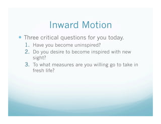 Inward Motion
  Three critical questions for you today.
  1.  Have you become uninspired?
  2.  Do you desire to become inspired with new
      sight?
  3.  To what measures are you willing go to take in
      fresh life?
 