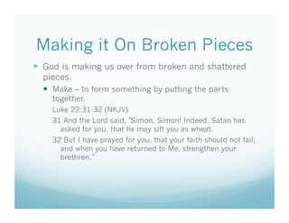 Making it On Broken Pieces
  God is making us over from broken and shattered
  pieces.
    Make – to form something by putting the parts
    together.
    Luke 22:31-32 (NKJV)
    31 And the Lord said, "Simon, Simon! Indeed, Satan has
      asked for you, that he may sift you as wheat.
    32 But I have prayed for you, that your faith should not fail;
      and when you have returned to Me, strengthen your
      brethren.”
 