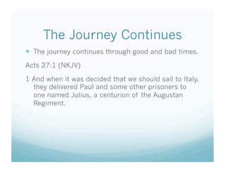 The Journey Continues
  The journey continues through good and bad times.
Acts 27:1 (NKJV)

1 And when it was decided that we should sail to Italy,
  they delivered Paul and some other prisoners to
  one named Julius, a centurion of the Augustan
  Regiment.
 