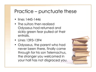 Practice – punctuate these lines 1445-1446 The suitors then realized Odysseus had returned and sickly green fear pulled at their entrails. Lines 1393-1394 Odysseus, the parent who had never been there, finally came through for his son Telemachus, the stranger you welcomed in your hall has not disgraced you. 