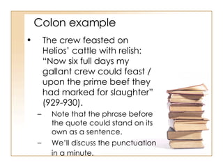 Colon example The crew feasted on Helios’ cattle with relish: “Now six full days my gallant crew could feast / upon the prime beef they had marked for slaughter” (929-930).  Note that the phrase before the quote could stand on its own as a sentence.  We’ll discuss the punctuation in a minute.   