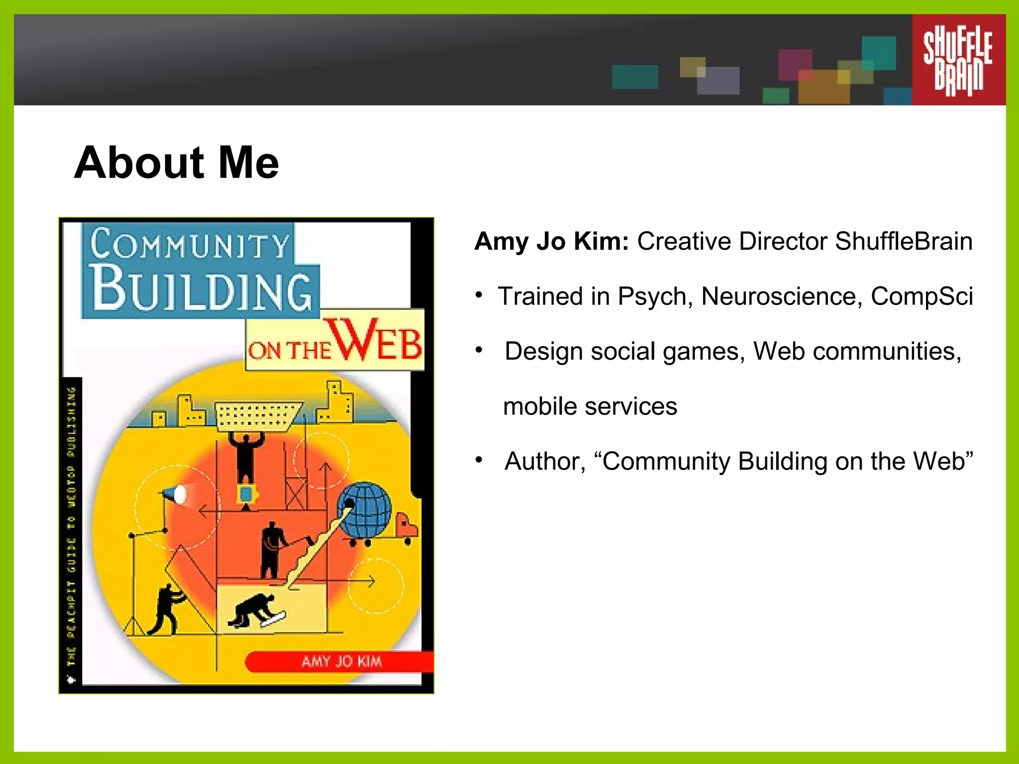 About Me Amy Jo Kim:  Creative Director ShuffleBrain Trained in Psych, Neuroscience, CompSci Design social games, Web communities,    mobile services Author, “Community Building on the Web” 