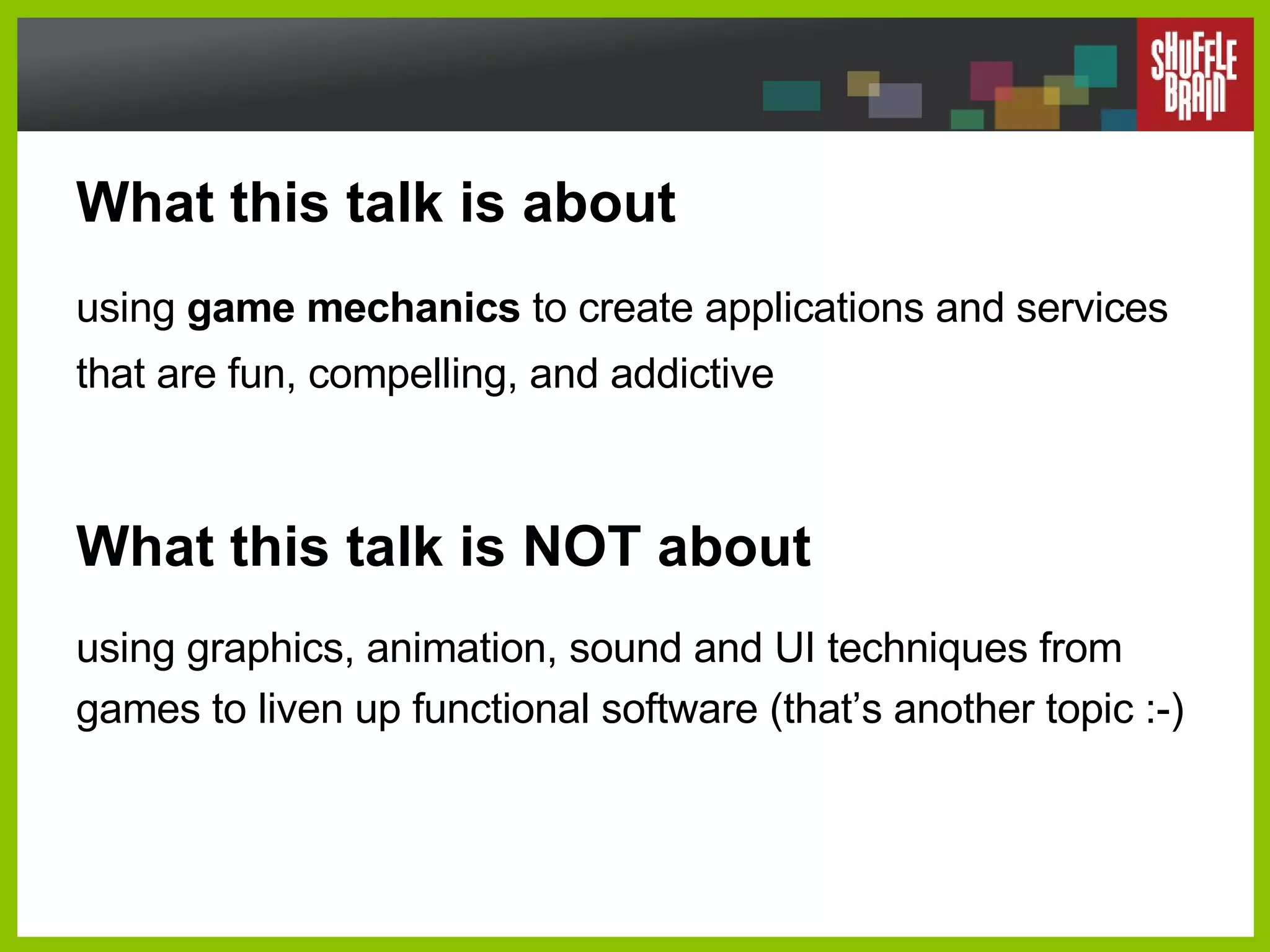 What this talk is about using  game mechanics  to create applications and services that are fun, compelling, and addictive What this talk is NOT about using graphics, animation, sound and UI techniques from games to liven up functional software (that’s another topic :-) 