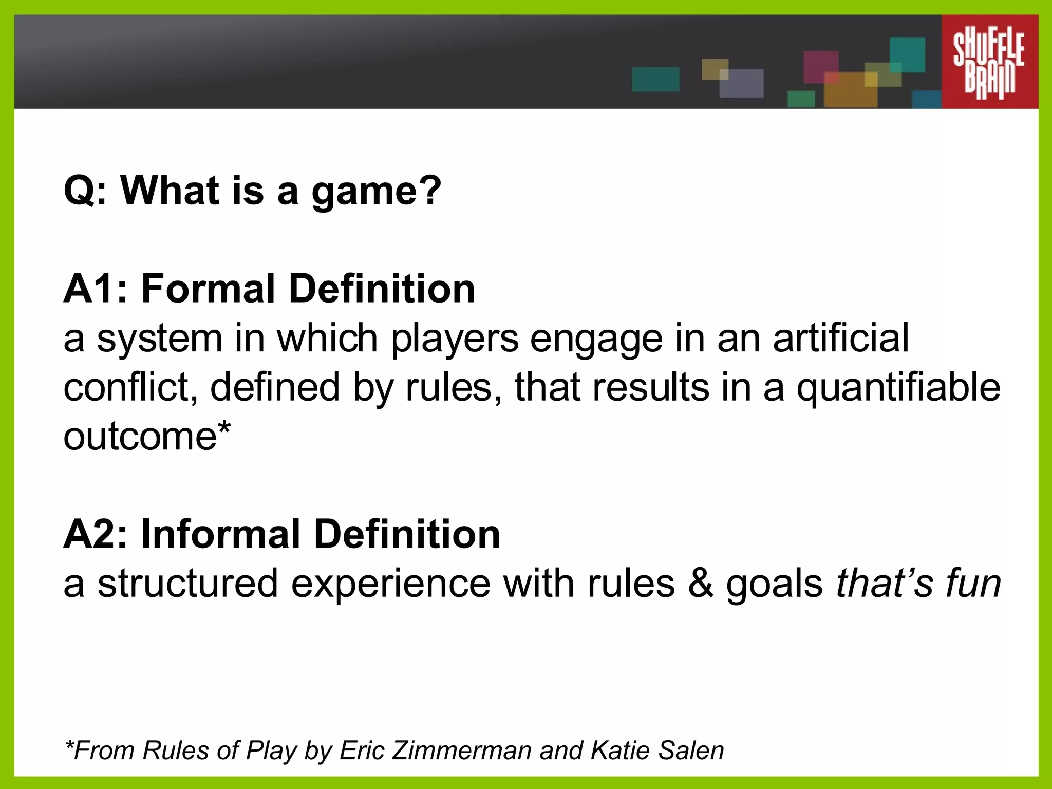 Q: What is a game?  A1: Formal Definition a system in which players engage in an artificial conflict, defined by rules, that results in a quantifiable outcome* A2: Informal Definition a structured experience with rules & goals  that’s fun *From Rules of Play by Eric Zimmerman and Katie Salen 
