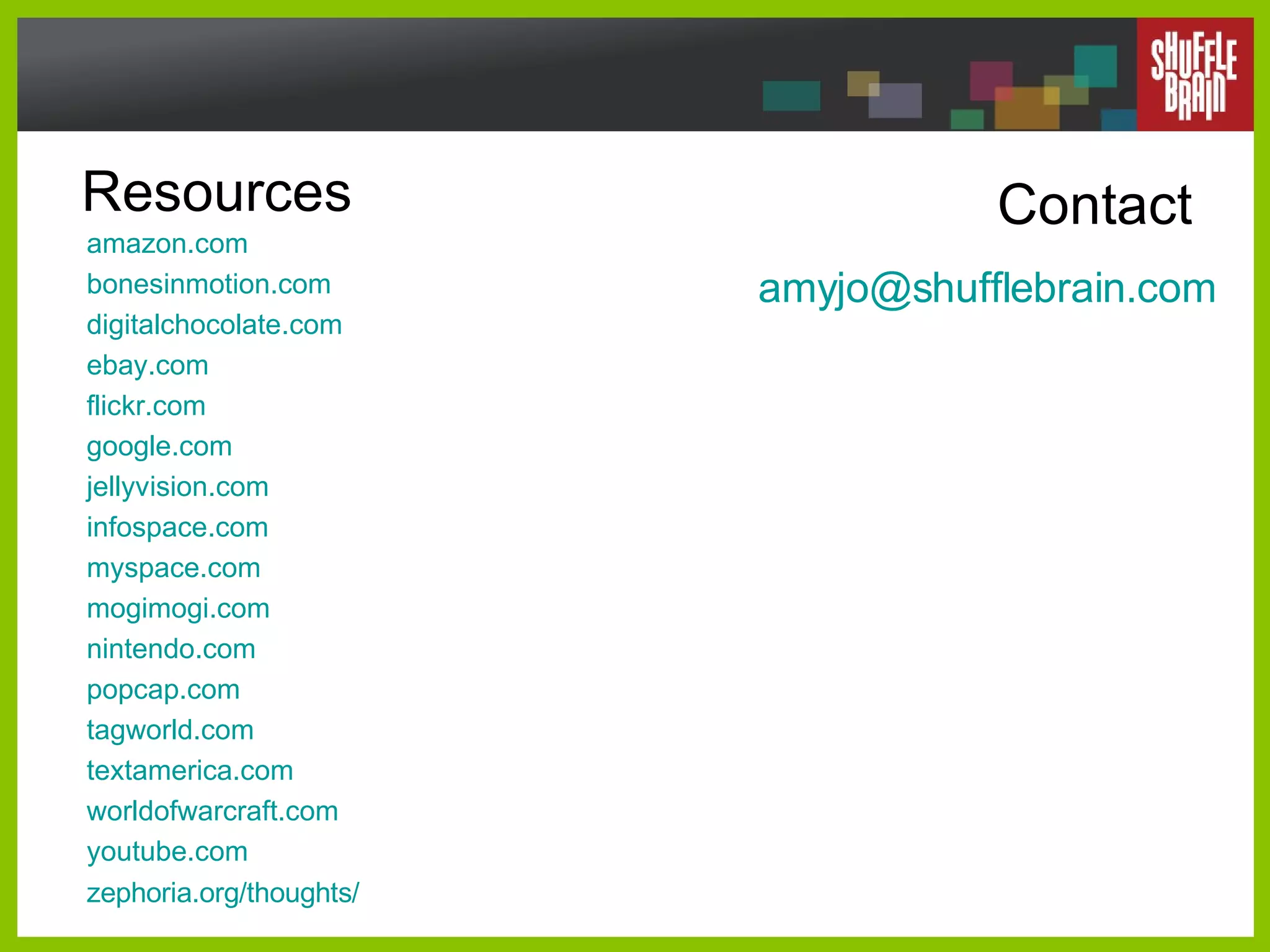 Resources amazon .com bonesinmotion .com digitalchocolate .com ebay .com flickr .com google .com jellyvision .com infospace .com myspace .com mogimogi .com nintendo .com popcap .com tagworld .com textamerica .com worldofwarcraft .com youtube .com zephoria .org/thoughts/ Contact [email_address] .com 