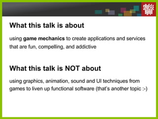 What this talk is about using  game mechanics  to create applications and services that are fun, compelling, and addictive What this talk is NOT about using graphics, animation, sound and UI techniques from games to liven up functional software (that’s another topic :-) 