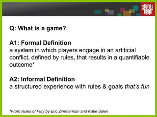 Q: What is a game?  A1: Formal Definition a system in which players engage in an artificial conflict, defined by rules, that results in a quantifiable outcome* A2: Informal Definition a structured experience with rules & goals  that’s fun *From Rules of Play by Eric Zimmerman and Katie Salen 