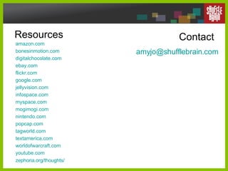 Resources amazon .com bonesinmotion .com digitalchocolate .com ebay .com flickr .com google .com jellyvision .com infospace .com myspace .com mogimogi .com nintendo .com popcap .com tagworld .com textamerica .com worldofwarcraft .com youtube .com zephoria .org/thoughts/ Contact [email_address] .com 