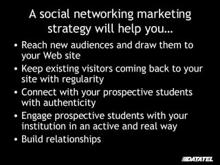 A social networking marketing strategy will help you… Reach new audiences and draw them to your Web site Keep existing visitors coming back to your site with regularity Connect with your prospective students with authenticity Engage prospective students with your institution in an active and real way Build relationships 