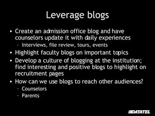 Leverage blogs Create an admission office blog and have counselors update it with daily experiences Interviews, file review, tours, events Highlight faculty blogs on important topics Develop a culture of blogging at the institution; find interesting and positive blogs to highlight on recruitment pages How can we use blogs to reach other audiences? Counselors Parents 