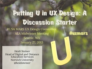 Putting U in UX Design: A
Discussion Starter
RUSA MARS UX Design Committee
ALA Midwinter Meeting
Seattle, WA
January 27, 2013
Heidi Steiner
Head of Digital and Distance
Education Services
Norwich University
@heidisteiner

#uxmars

 