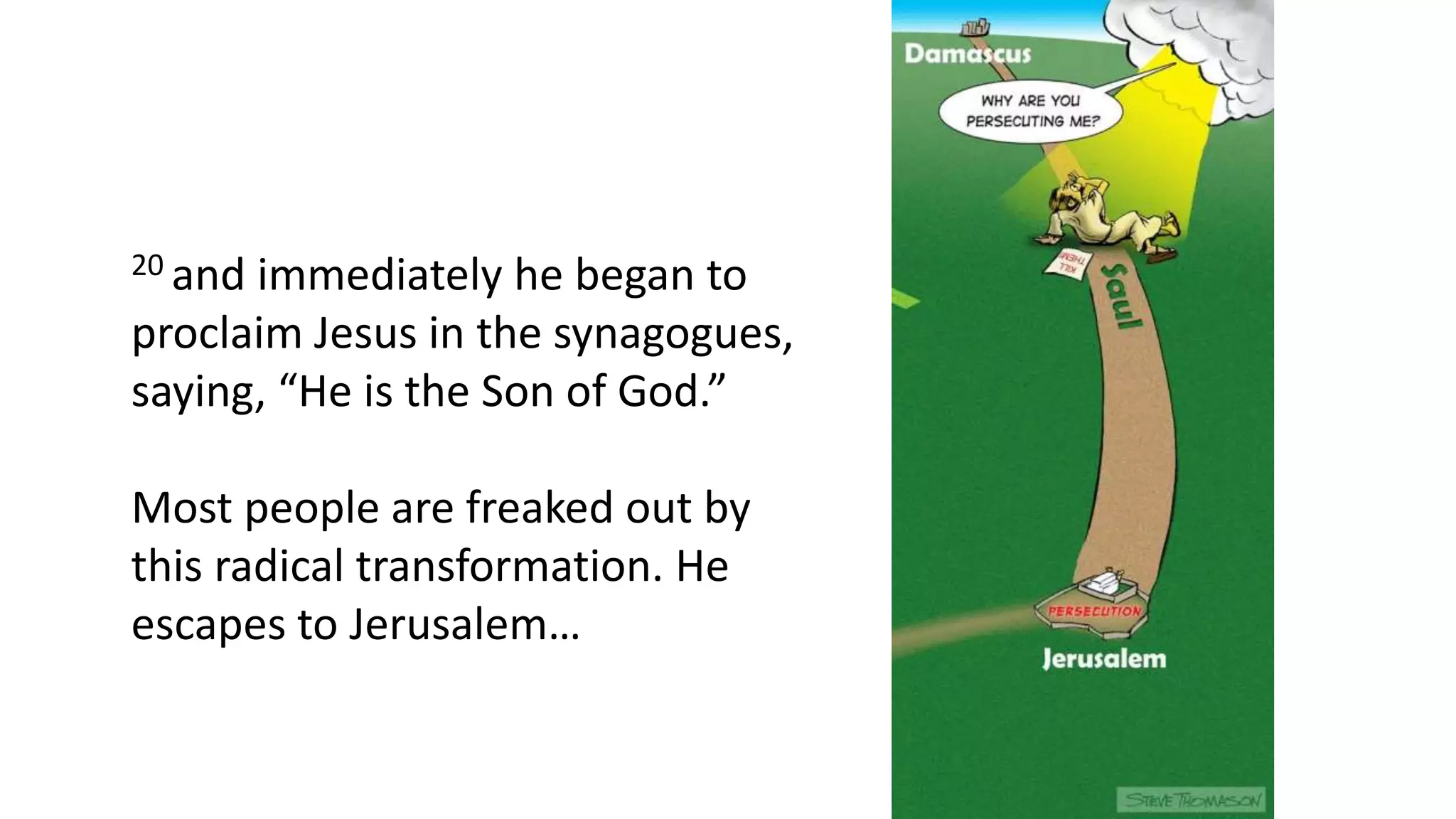 20 and immediately he began to
proclaim Jesus in the synagogues,
saying, “He is the Son of God.”
Most people are freaked out by
this radical transformation. He
escapes to Jerusalem…
 