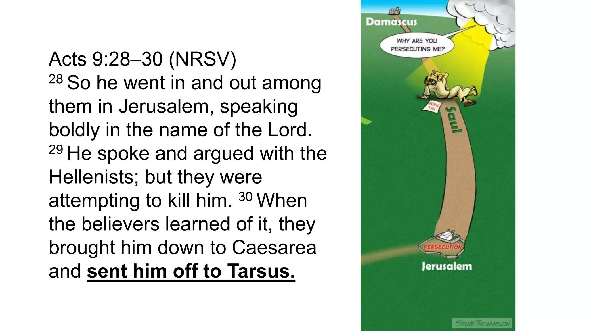 Acts 9:28–30 (NRSV)
28 So he went in and out among
them in Jerusalem, speaking
boldly in the name of the Lord.
29 He spoke and argued with the
Hellenists; but they were
attempting to kill him. 30 When
the believers learned of it, they
brought him down to Caesarea
and sent him off to Tarsus.
 