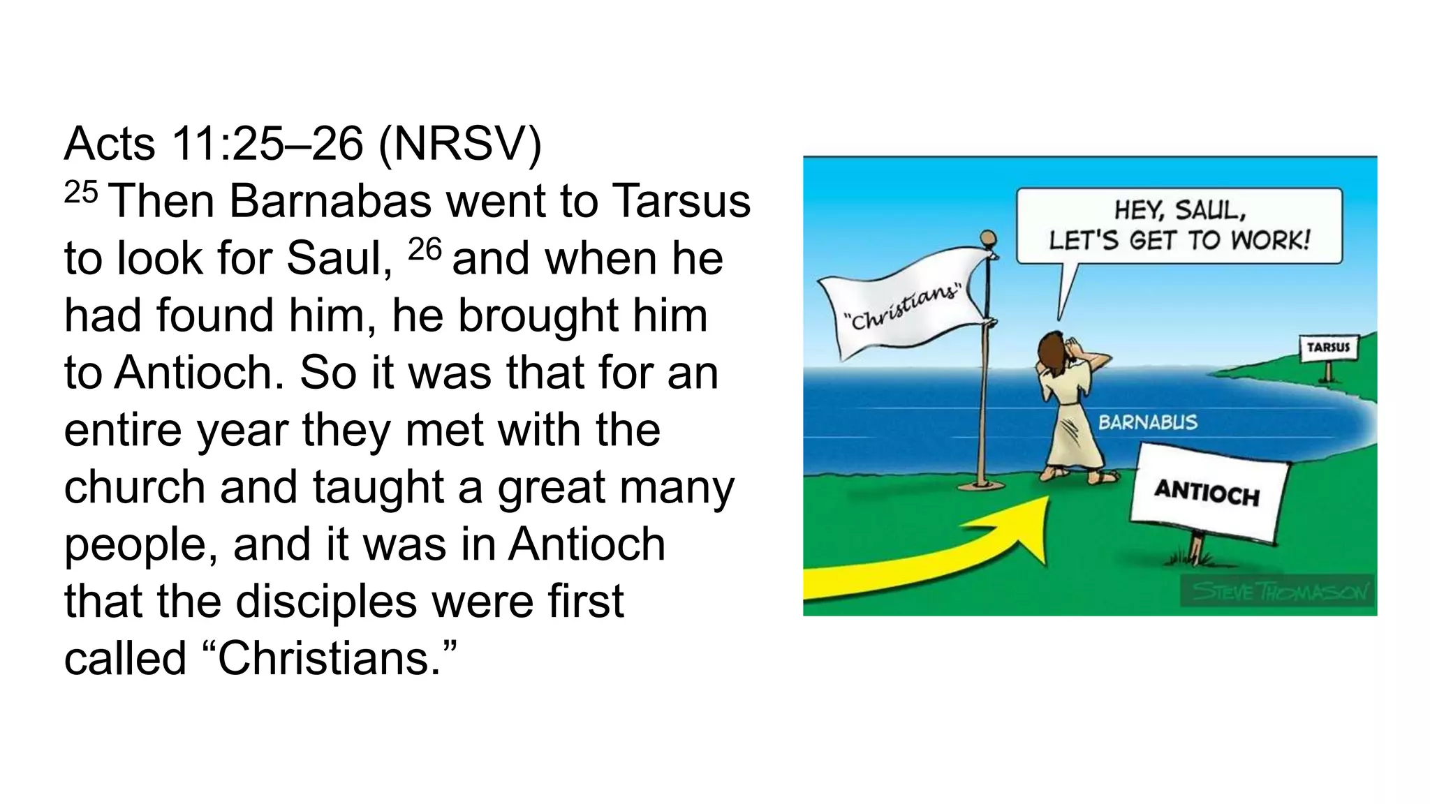Acts 11:25–26 (NRSV)
25 Then Barnabas went to Tarsus
to look for Saul, 26 and when he
had found him, he brought him
to Antioch. So it was that for an
entire year they met with the
church and taught a great many
people, and it was in Antioch
that the disciples were first
called “Christians.”
 