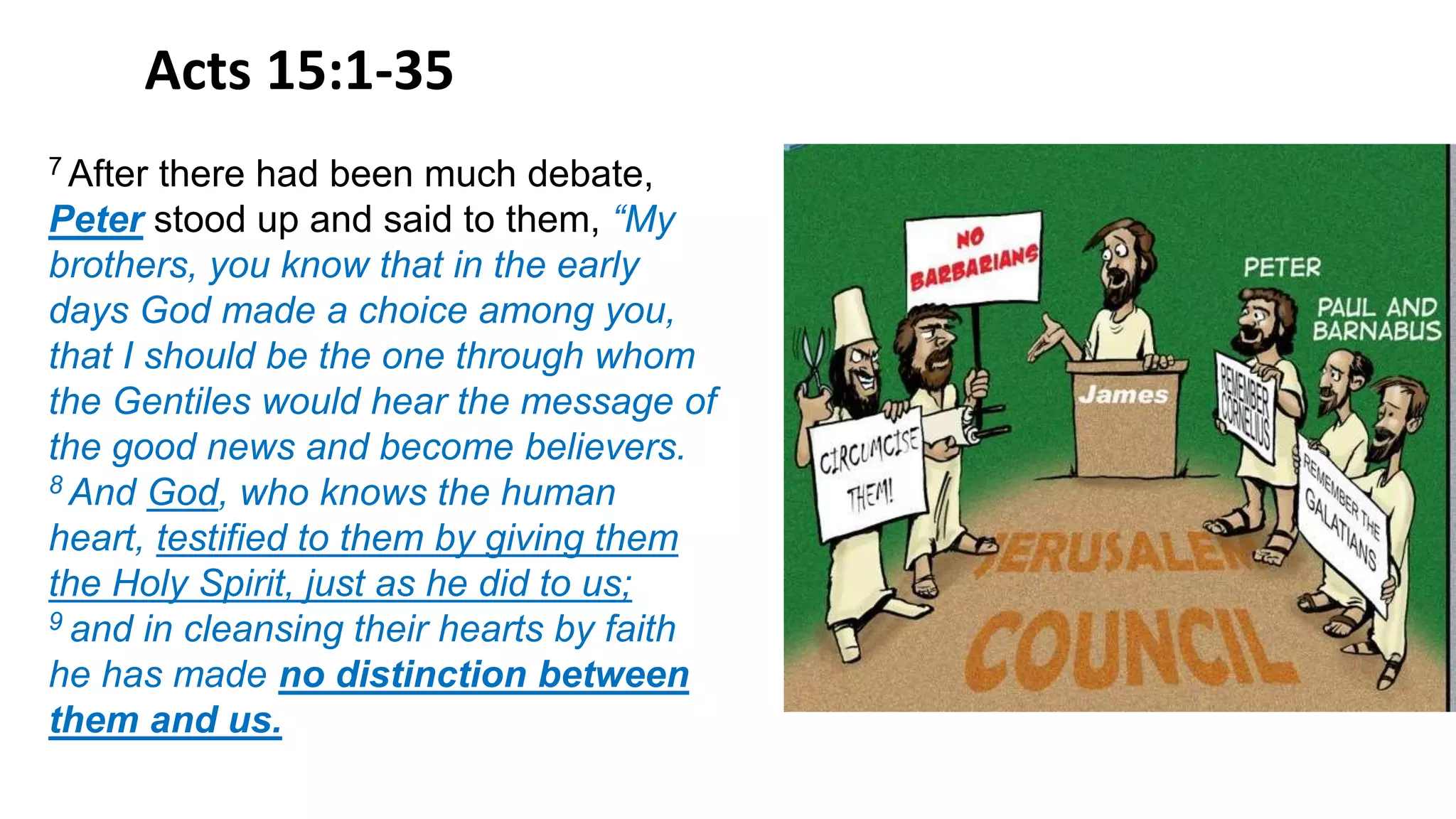 Acts 15:1-35
7 After there had been much debate,
Peter stood up and said to them, “My
brothers, you know that in the early
days God made a choice among you,
that I should be the one through whom
the Gentiles would hear the message of
the good news and become believers.
8 And God, who knows the human
heart, testified to them by giving them
the Holy Spirit, just as he did to us;
9 and in cleansing their hearts by faith
he has made no distinction between
them and us.
 