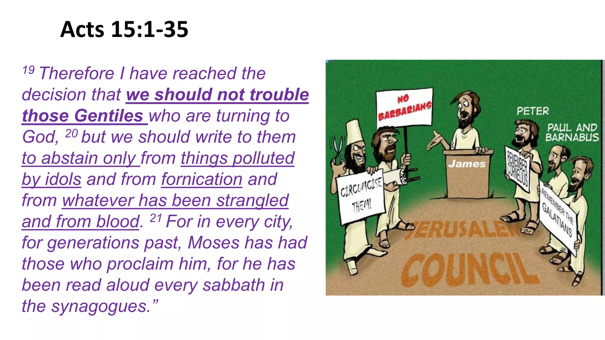 Acts 15:1-35
19 Therefore I have reached the
decision that we should not trouble
those Gentiles who are turning to
God, 20 but we should write to them
to abstain only from things polluted
by idols and from fornication and
from whatever has been strangled
and from blood. 21 For in every city,
for generations past, Moses has had
those who proclaim him, for he has
been read aloud every sabbath in
the synagogues.”
 