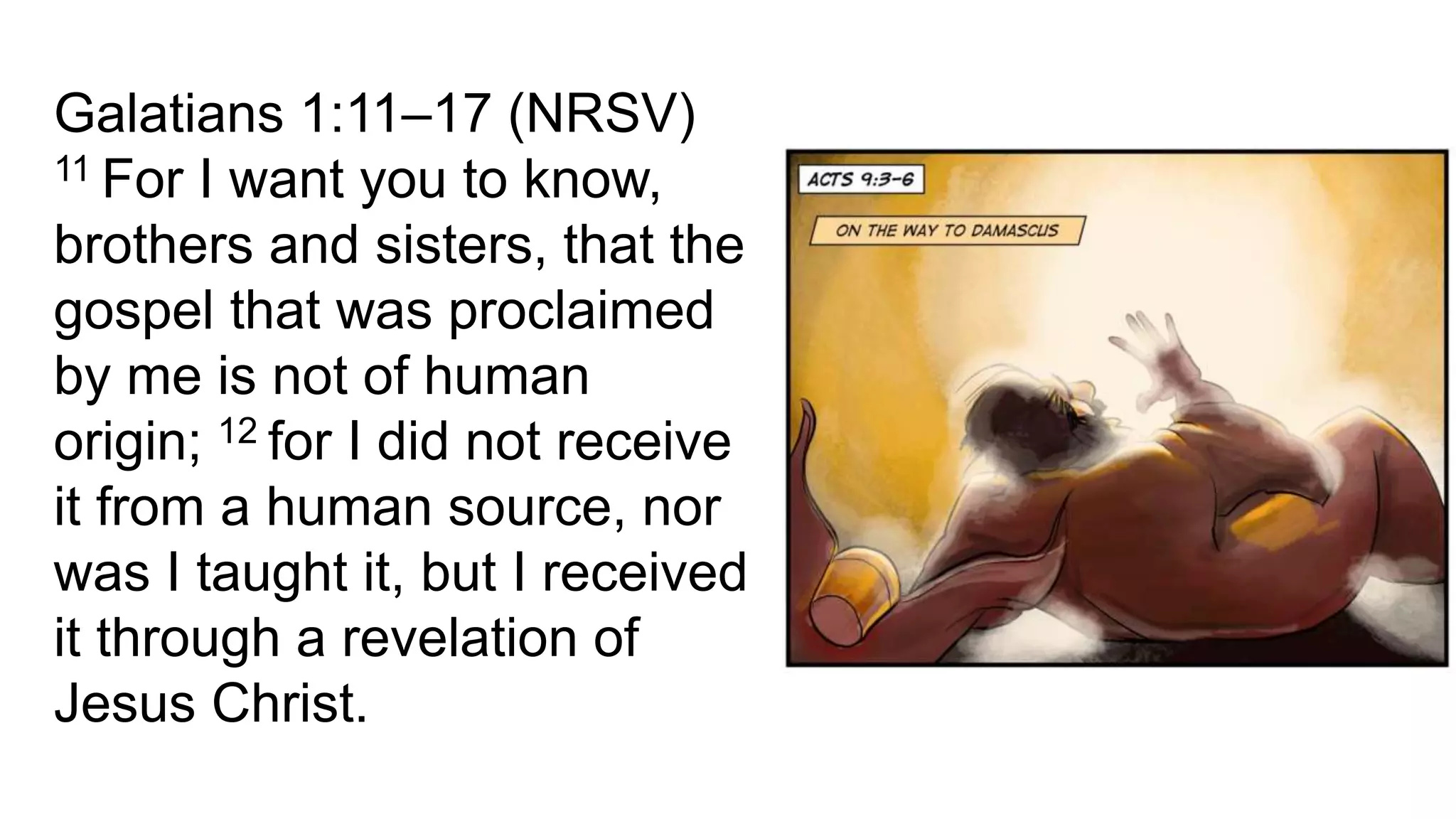 Galatians 1:11–17 (NRSV)
11 For I want you to know,
brothers and sisters, that the
gospel that was proclaimed
by me is not of human
origin; 12 for I did not receive
it from a human source, nor
was I taught it, but I received
it through a revelation of
Jesus Christ.
 