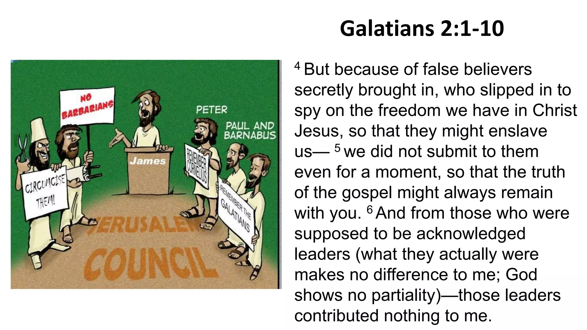 Galatians 2:1-10
4 But because of false believers
secretly brought in, who slipped in to
spy on the freedom we have in Christ
Jesus, so that they might enslave
us— 5 we did not submit to them
even for a moment, so that the truth
of the gospel might always remain
with you. 6 And from those who were
supposed to be acknowledged
leaders (what they actually were
makes no difference to me; God
shows no partiality)—those leaders
contributed nothing to me.
 