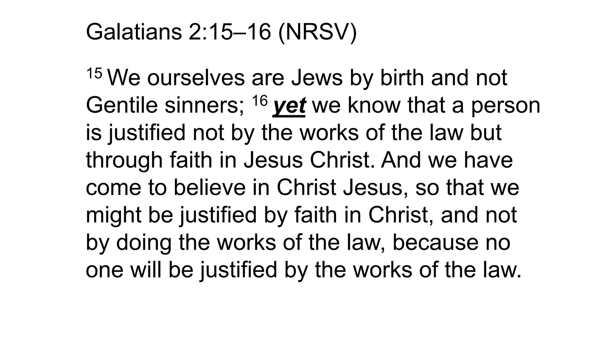 Galatians 2:15–16 (NRSV)
15 We ourselves are Jews by birth and not
Gentile sinners; 16 yet we know that a person
is justified not by the works of the law but
through faith in Jesus Christ. And we have
come to believe in Christ Jesus, so that we
might be justified by faith in Christ, and not
by doing the works of the law, because no
one will be justified by the works of the law.
 