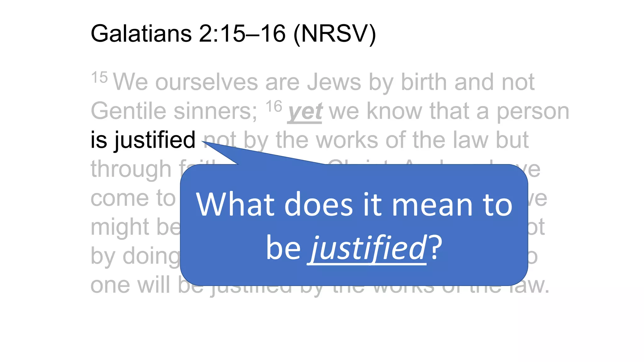 Galatians 2:15–16 (NRSV)
15 We ourselves are Jews by birth and not
Gentile sinners; 16 yet we know that a person
is justified not by the works of the law but
through faith in Jesus Christ. And we have
come to believe in Christ Jesus, so that we
might be justified by faith in Christ, and not
by doing the works of the law, because no
one will be justified by the works of the law.
What does it mean to
be justified?
 