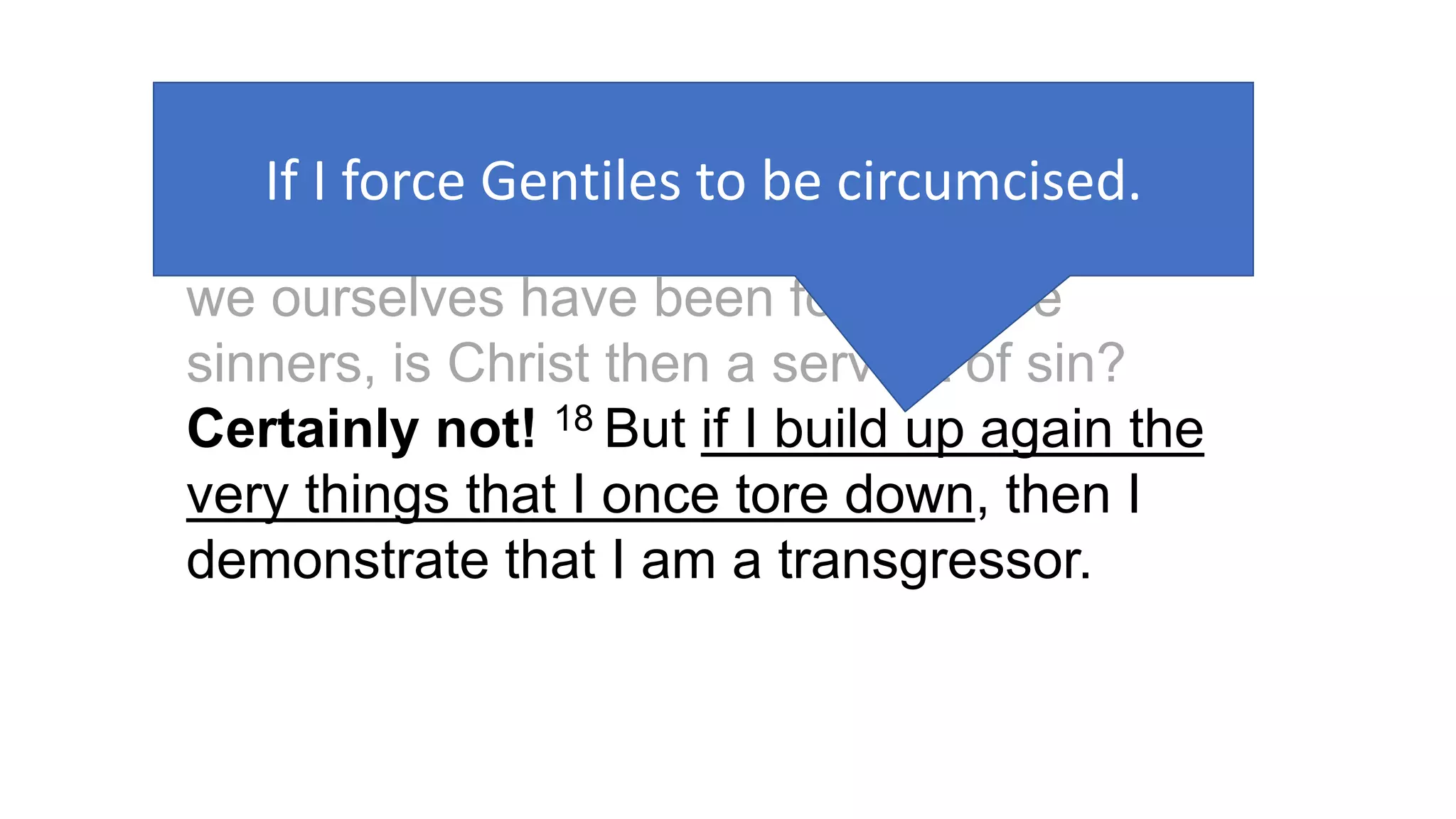 Galatians 2:17–18 (NRSV)
17 But if, in our effort to be justified in Christ,
we ourselves have been found to be
sinners, is Christ then a servant of sin?
Certainly not! 18 But if I build up again the
very things that I once tore down, then I
demonstrate that I am a transgressor.
If I force Gentiles to be circumcised.
 