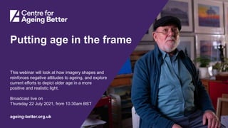 Centre for Ageing Better
ageing-better.org.uk
Putting age in the frame
This webinar will look at how imagery shapes and
reinforces negative attitudes to ageing, and explore
current efforts to depict older age in a more
positive and realistic light.
Broadcast live on
Thursday 22 July 2021, from 10.30am BST
 