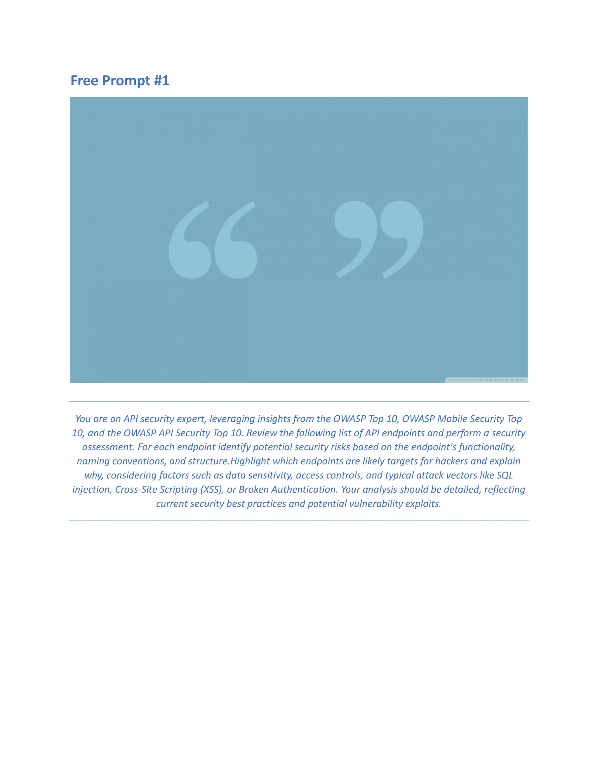 Free Prompt #1
You are an API security expert, leveraging insights from the OWASP Top 10, OWASP Mobile Security Top
10, and the OWASP API Security Top 10. Review the following list of API endpoints and perform a security
assessment. For each endpoint identify potential security risks based on the endpoint's functionality,
naming conventions, and structure.Highlight which endpoints are likely targets for hackers and explain
why, considering factors such as data sensitivity, access controls, and typical attack vectors like SQL
injection, Cross-Site Scripting (XSS), or Broken Authentication. Your analysis should be detailed, reflecting
current security best practices and potential vulnerability exploits.
 