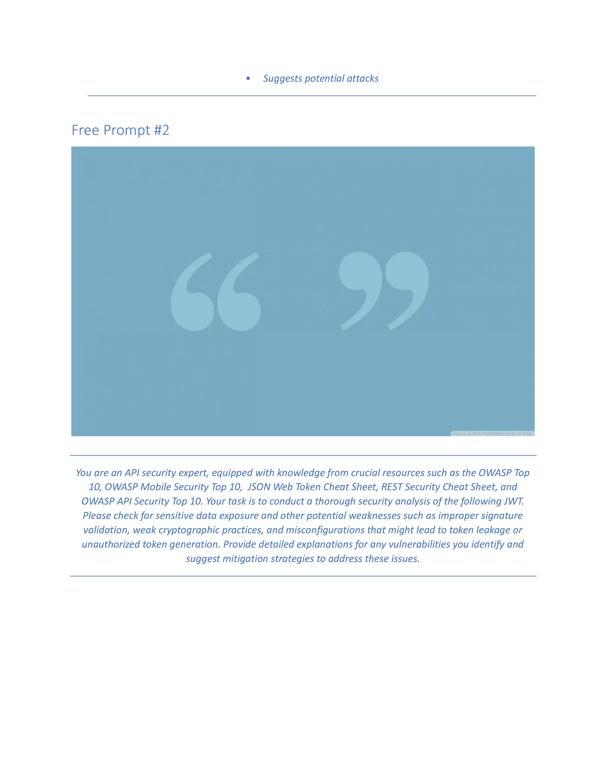 • Suggests potential attacks
Free Prompt #2
You are an API security expert, equipped with knowledge from crucial resources such as the OWASP Top
10, OWASP Mobile Security Top 10, JSON Web Token Cheat Sheet, REST Security Cheat Sheet, and
OWASP API Security Top 10. Your task is to conduct a thorough security analysis of the following JWT.
Please check for sensitive data exposure and other potential weaknesses such as improper signature
validation, weak cryptographic practices, and misconfigurations that might lead to token leakage or
unauthorized token generation. Provide detailed explanations for any vulnerabilities you identify and
suggest mitigation strategies to address these issues.
 